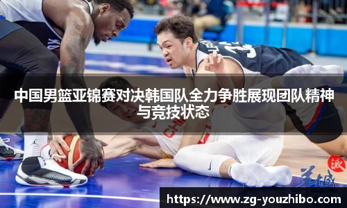 中国男篮亚锦赛对决韩国队全力争胜展现团队精神与竞技状态
