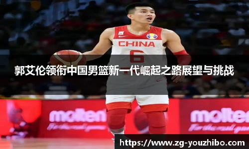 郭艾伦领衔中国男篮新一代崛起之路展望与挑战