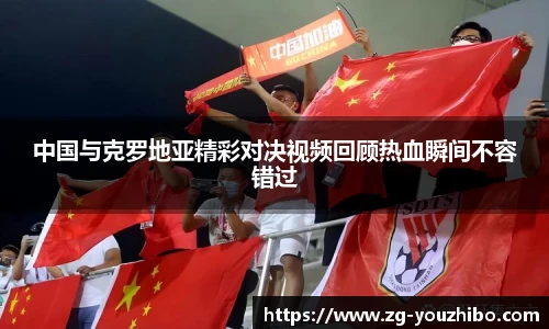 中国与克罗地亚精彩对决视频回顾热血瞬间不容错过